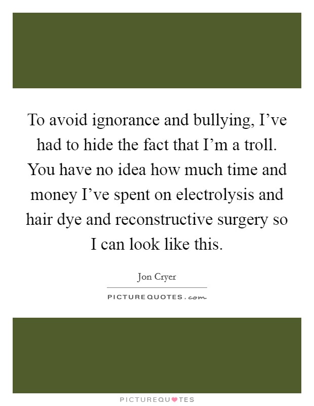 To avoid ignorance and bullying, I've had to hide the fact that I'm a troll. You have no idea how much time and money I've spent on electrolysis and hair dye and reconstructive surgery so I can look like this. Picture Quote #1