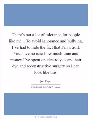 There’s not a lot of tolerance for people like me... To avoid ignorance and bullying, I’ve had to hide the fact that I’m a troll. You have no idea how much time and money I’ve spent on electrolysis and hair dye and reconstructive surgery so I can look like this Picture Quote #1