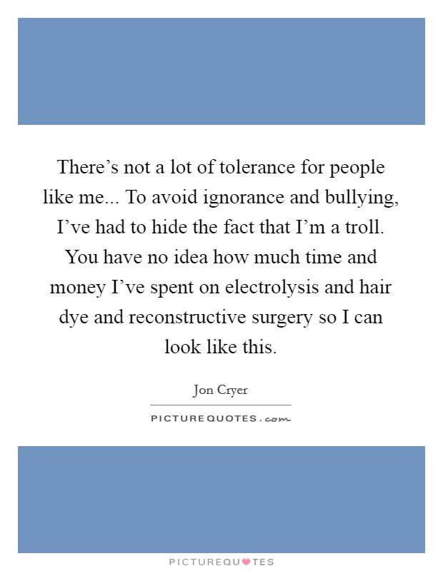 There's not a lot of tolerance for people like me... To avoid ignorance and bullying, I've had to hide the fact that I'm a troll. You have no idea how much time and money I've spent on electrolysis and hair dye and reconstructive surgery so I can look like this. Picture Quote #1