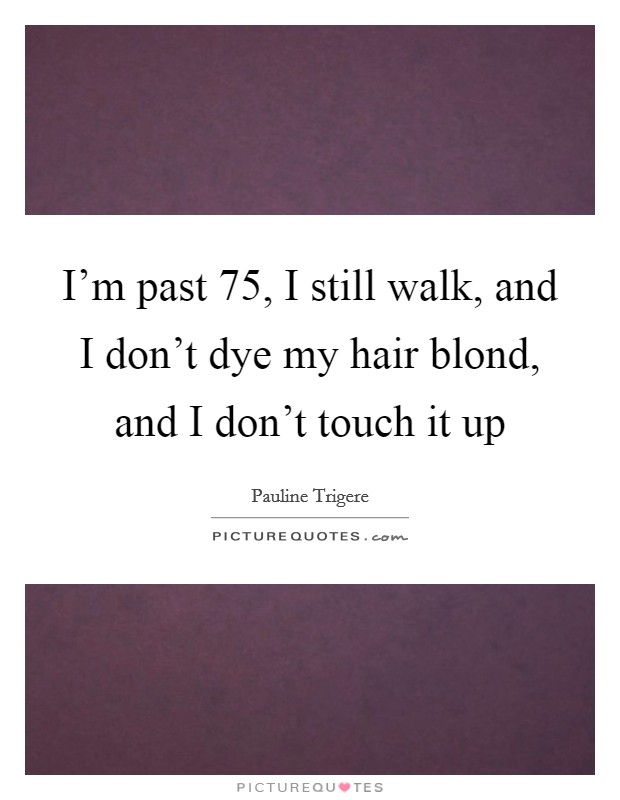 I'm past 75, I still walk, and I don't dye my hair blond, and I don't touch it up Picture Quote #1
