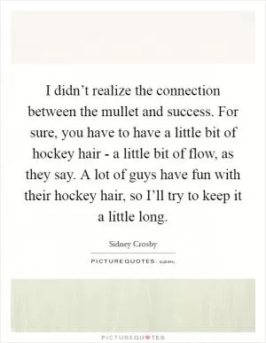 I didn’t realize the connection between the mullet and success. For sure, you have to have a little bit of hockey hair - a little bit of flow, as they say. A lot of guys have fun with their hockey hair, so I’ll try to keep it a little long Picture Quote #1