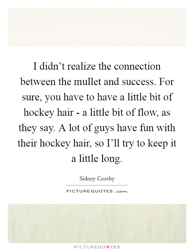 I didn't realize the connection between the mullet and success. For sure, you have to have a little bit of hockey hair - a little bit of flow, as they say. A lot of guys have fun with their hockey hair, so I'll try to keep it a little long. Picture Quote #1