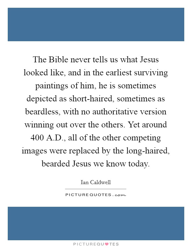 The Bible never tells us what Jesus looked like, and in the earliest surviving paintings of him, he is sometimes depicted as short-haired, sometimes as beardless, with no authoritative version winning out over the others. Yet around 400 A.D., all of the other competing images were replaced by the long-haired, bearded Jesus we know today. Picture Quote #1