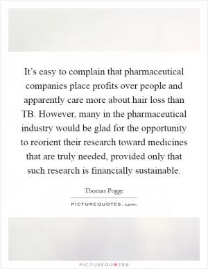 It’s easy to complain that pharmaceutical companies place profits over people and apparently care more about hair loss than TB. However, many in the pharmaceutical industry would be glad for the opportunity to reorient their research toward medicines that are truly needed, provided only that such research is financially sustainable Picture Quote #1