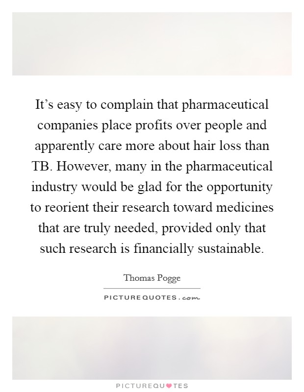 It's easy to complain that pharmaceutical companies place profits over people and apparently care more about hair loss than TB. However, many in the pharmaceutical industry would be glad for the opportunity to reorient their research toward medicines that are truly needed, provided only that such research is financially sustainable. Picture Quote #1