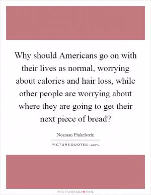 Why should Americans go on with their lives as normal, worrying about calories and hair loss, while other people are worrying about where they are going to get their next piece of bread? Picture Quote #1