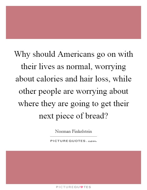 Why should Americans go on with their lives as normal, worrying about calories and hair loss, while other people are worrying about where they are going to get their next piece of bread? Picture Quote #1