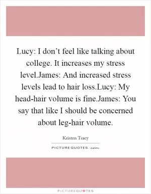 Lucy: I don’t feel like talking about college. It increases my stress level.James: And increased stress levels lead to hair loss.Lucy: My head-hair volume is fine.James: You say that like I should be concerned about leg-hair volume Picture Quote #1