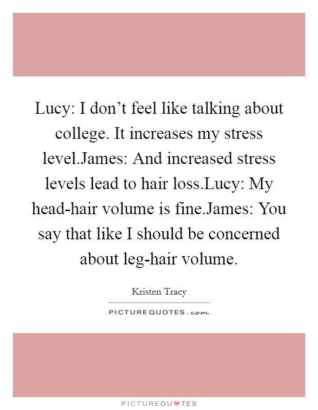 Lucy: I don't feel like talking about college. It increases my stress level.James: And increased stress levels lead to hair loss.Lucy: My head-hair volume is fine.James: You say that like I should be concerned about leg-hair volume. Picture Quote #1