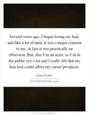 Several years ago, I began losing my hair, and like a lot of men, it was a major concern to me, in fact it was practically an obsession. But, also I’m an actor, so I’m in the public eye a lot and I really felt that my hair loss could affect my career prospects Picture Quote #1