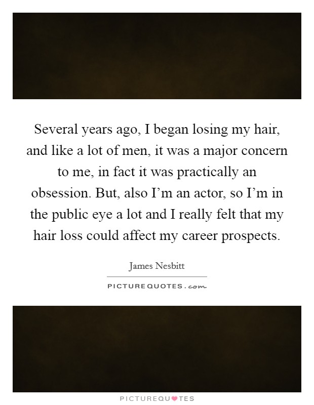 Several years ago, I began losing my hair, and like a lot of men, it was a major concern to me, in fact it was practically an obsession. But, also I'm an actor, so I'm in the public eye a lot and I really felt that my hair loss could affect my career prospects. Picture Quote #1
