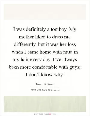 I was definitely a tomboy. My mother liked to dress me differently, but it was her loss when I came home with mud in my hair every day. I’ve always been more comfortable with guys; I don’t know why Picture Quote #1