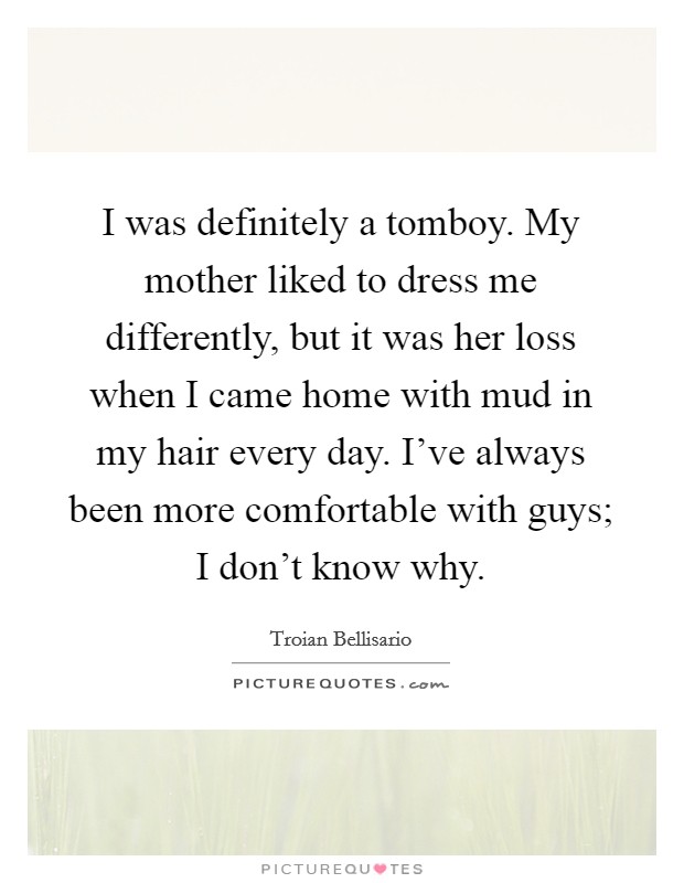 I was definitely a tomboy. My mother liked to dress me differently, but it was her loss when I came home with mud in my hair every day. I've always been more comfortable with guys; I don't know why. Picture Quote #1