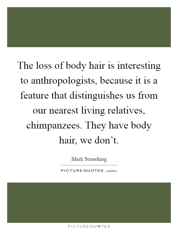 The loss of body hair is interesting to anthropologists, because it is a feature that distinguishes us from our nearest living relatives, chimpanzees. They have body hair, we don't. Picture Quote #1