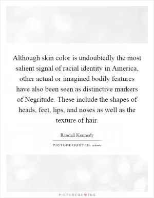 Although skin color is undoubtedly the most salient signal of racial identity in America, other actual or imagined bodily features have also been seen as distinctive markers of Negritude. These include the shapes of heads, feet, lips, and noses as well as the texture of hair Picture Quote #1