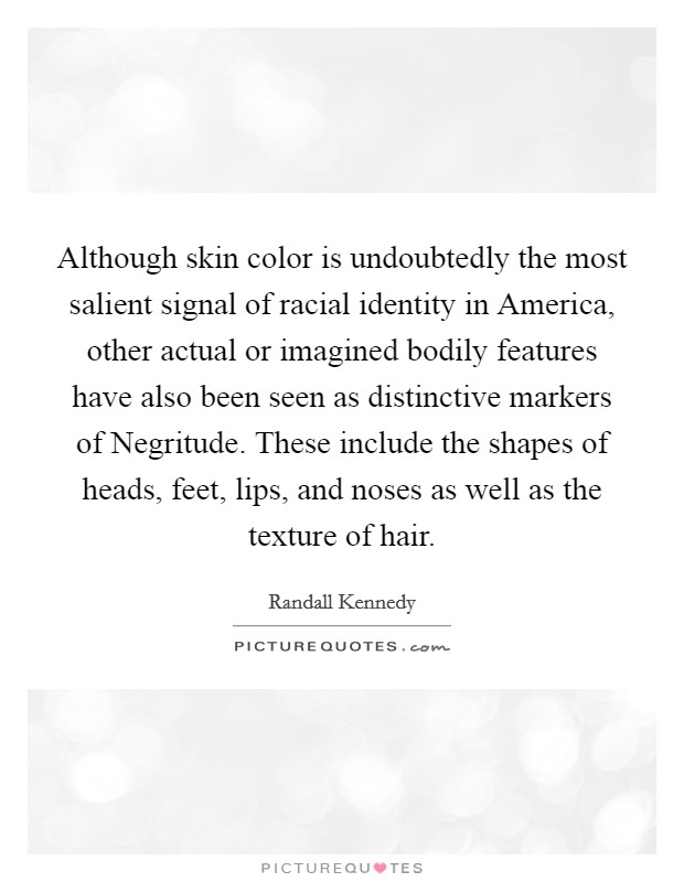 Although skin color is undoubtedly the most salient signal of racial identity in America, other actual or imagined bodily features have also been seen as distinctive markers of Negritude. These include the shapes of heads, feet, lips, and noses as well as the texture of hair. Picture Quote #1