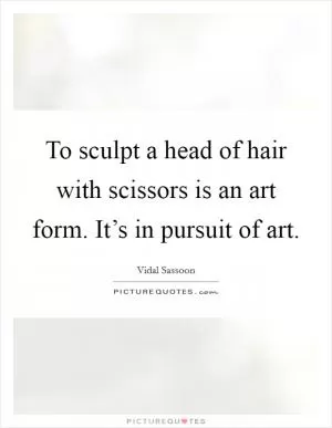 To sculpt a head of hair with scissors is an art form. It’s in pursuit of art Picture Quote #1