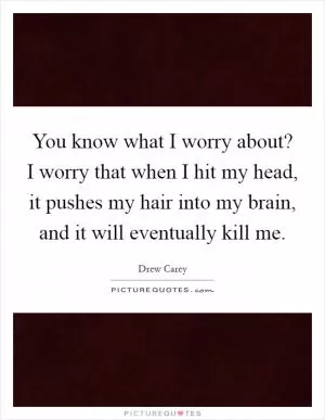 You know what I worry about? I worry that when I hit my head, it pushes my hair into my brain, and it will eventually kill me Picture Quote #1