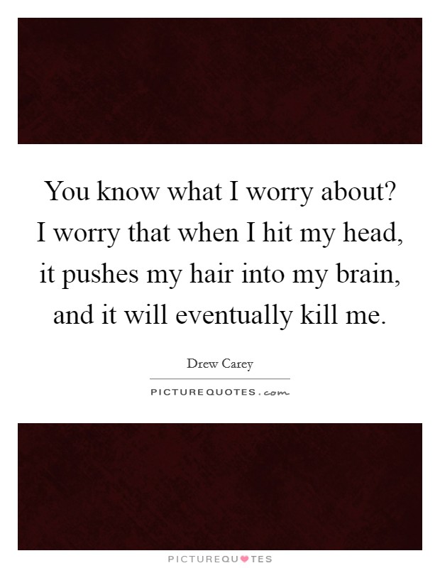 You know what I worry about? I worry that when I hit my head, it pushes my hair into my brain, and it will eventually kill me. Picture Quote #1