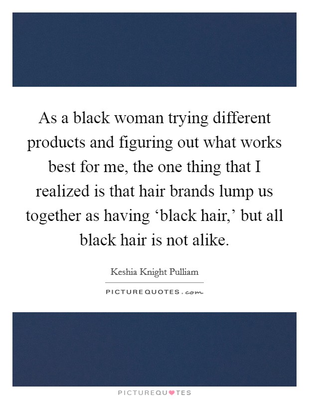 As a black woman trying different products and figuring out what works best for me, the one thing that I realized is that hair brands lump us together as having ‘black hair,' but all black hair is not alike. Picture Quote #1