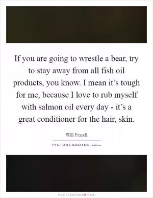 If you are going to wrestle a bear, try to stay away from all fish oil products, you know. I mean it’s tough for me, because I love to rub myself with salmon oil every day - it’s a great conditioner for the hair, skin Picture Quote #1