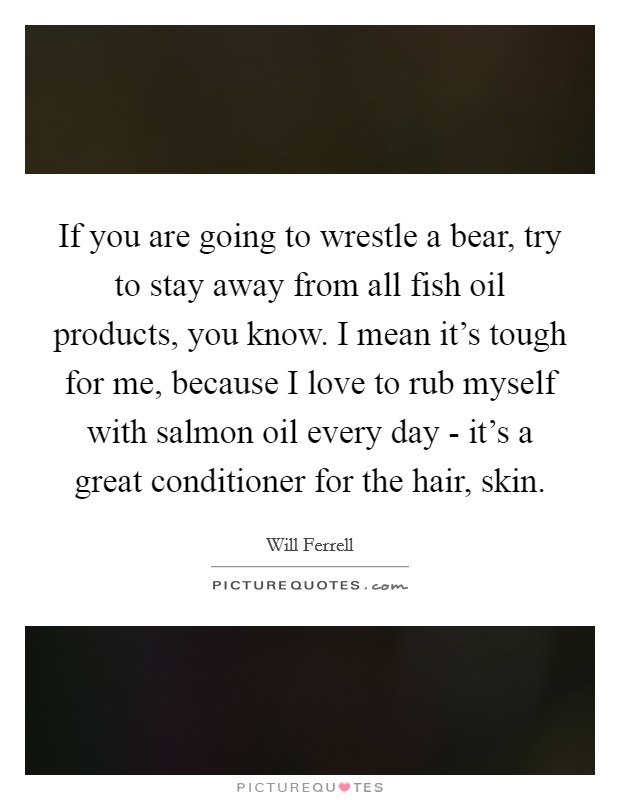 If you are going to wrestle a bear, try to stay away from all fish oil products, you know. I mean it's tough for me, because I love to rub myself with salmon oil every day - it's a great conditioner for the hair, skin. Picture Quote #1