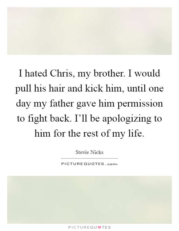 I hated Chris, my brother. I would pull his hair and kick him, until one day my father gave him permission to fight back. I'll be apologizing to him for the rest of my life. Picture Quote #1