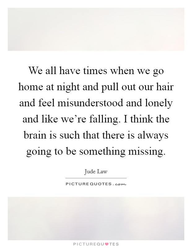 We all have times when we go home at night and pull out our hair and feel misunderstood and lonely and like we're falling. I think the brain is such that there is always going to be something missing. Picture Quote #1