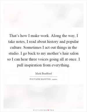 That’s how I make work. Along the way, I take notes, I read about history and popular culture. Sometimes I act out things in the studio. I go back to my mother’s hair salon so I can hear three voices going all at once. I pull inspiration from everything Picture Quote #1
