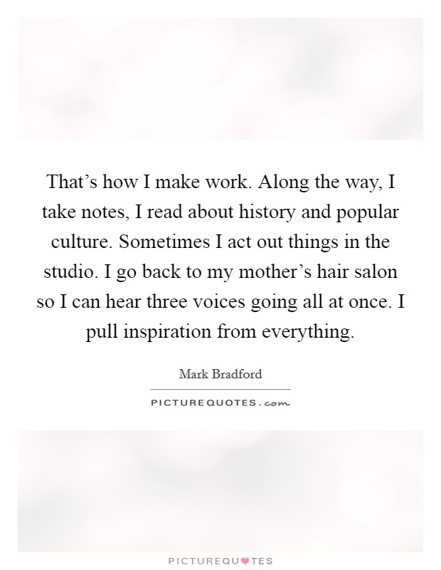 That's how I make work. Along the way, I take notes, I read about history and popular culture. Sometimes I act out things in the studio. I go back to my mother's hair salon so I can hear three voices going all at once. I pull inspiration from everything. Picture Quote #1