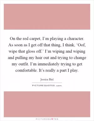 On the red carpet, I’m playing a character. As soon as I get off that thing, I think, ‘Oof, wipe that gloss off.’ I’m wiping and wiping and pulling my hair out and trying to change my outfit. I’m immediately trying to get comfortable. It’s really a part I play Picture Quote #1