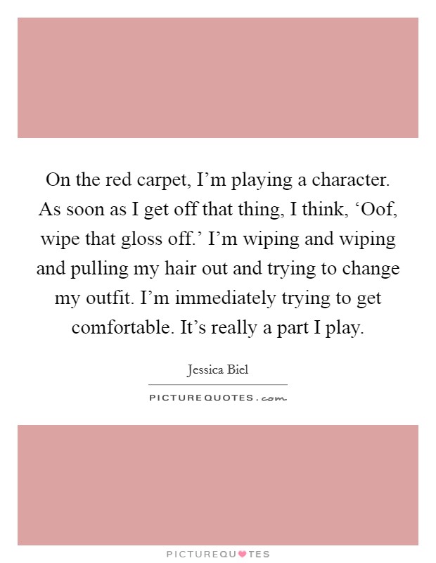 On the red carpet, I'm playing a character. As soon as I get off that thing, I think, ‘Oof, wipe that gloss off.' I'm wiping and wiping and pulling my hair out and trying to change my outfit. I'm immediately trying to get comfortable. It's really a part I play. Picture Quote #1