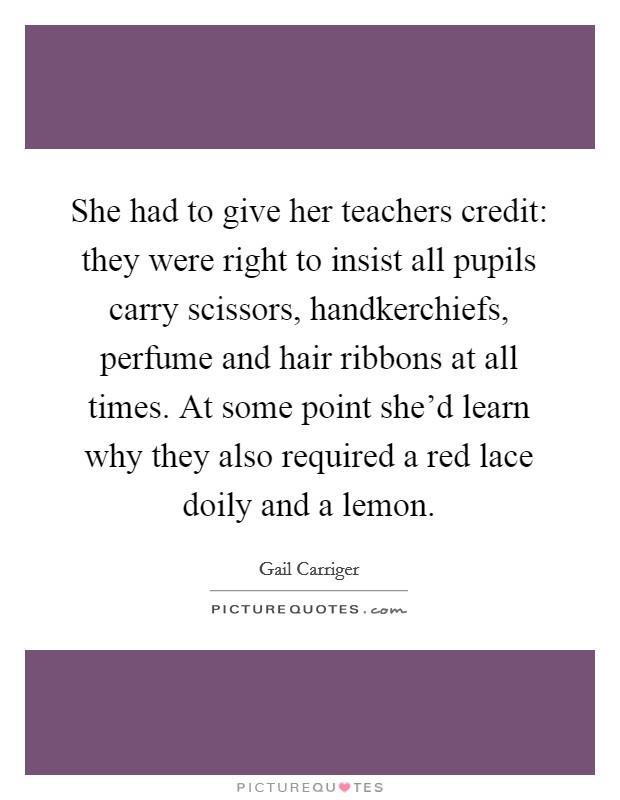 She had to give her teachers credit: they were right to insist all pupils carry scissors, handkerchiefs, perfume and hair ribbons at all times. At some point she'd learn why they also required a red lace doily and a lemon. Picture Quote #1