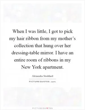 When I was little, I got to pick my hair ribbon from my mother’s collection that hung over her dressing-table mirror. I have an entire room of ribbons in my New York apartment Picture Quote #1
