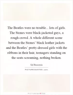 The Beatles were no trouble... lots of girls. The Stones were black-jacketed guys, a rough crowd. A whole different scene between the Stones’ black leather jackets and the Beatles’ pretty-dressed girls with the ribbons in their hair, teenagers standing on the seats screaming, nothing broken Picture Quote #1