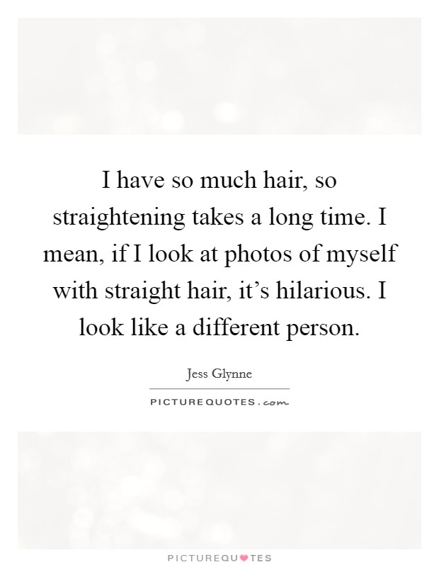 I have so much hair, so straightening takes a long time. I mean, if I look at photos of myself with straight hair, it's hilarious. I look like a different person. Picture Quote #1