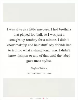I was always a little insecure. I had brothers that played football, so I was just a straight-up tomboy for a minute. I didn’t know makeup and hair stuff. My friends had to tell me what a straightener was. I didn’t know fashion or any of that until the label gave me a stylist Picture Quote #1