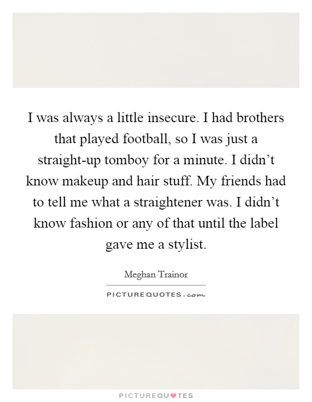 I was always a little insecure. I had brothers that played football, so I was just a straight-up tomboy for a minute. I didn't know makeup and hair stuff. My friends had to tell me what a straightener was. I didn't know fashion or any of that until the label gave me a stylist. Picture Quote #1