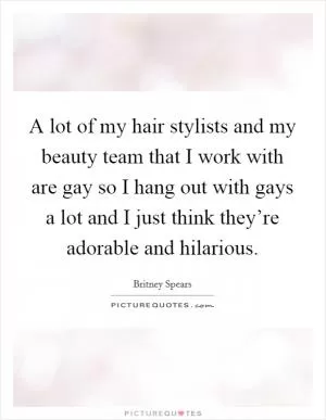 A lot of my hair stylists and my beauty team that I work with are gay so I hang out with gays a lot and I just think they’re adorable and hilarious Picture Quote #1