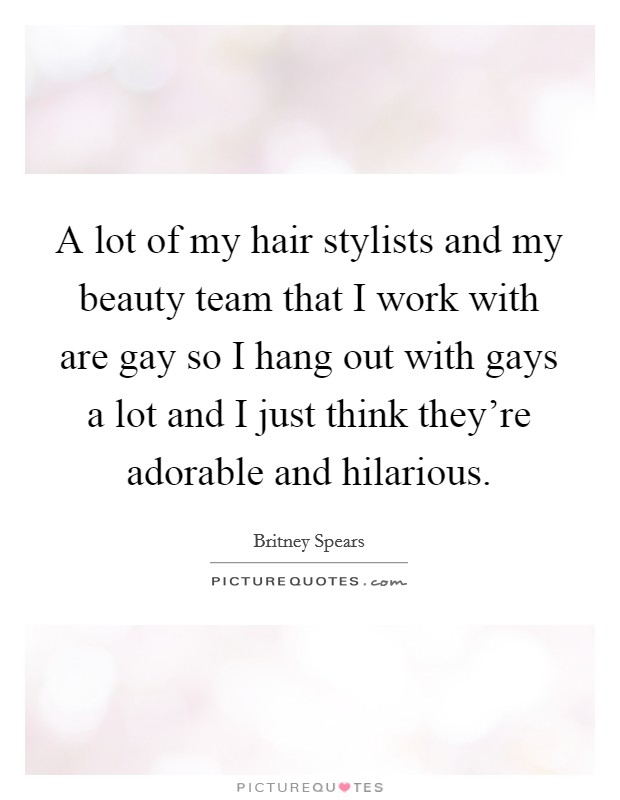 A lot of my hair stylists and my beauty team that I work with are gay so I hang out with gays a lot and I just think they're adorable and hilarious. Picture Quote #1