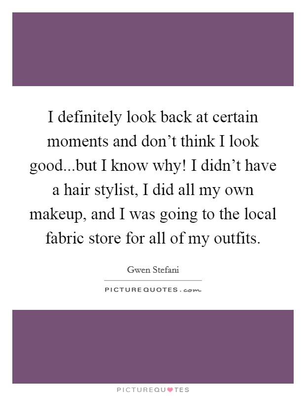 I definitely look back at certain moments and don't think I look good...but I know why! I didn't have a hair stylist, I did all my own makeup, and I was going to the local fabric store for all of my outfits. Picture Quote #1