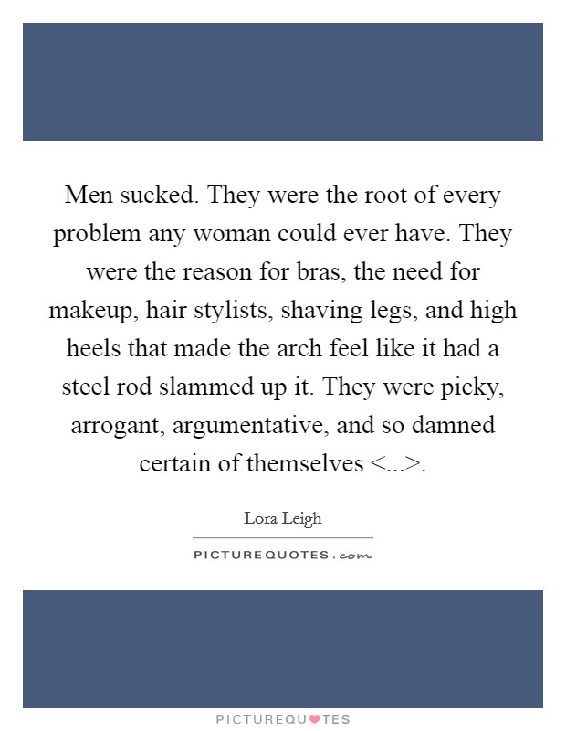 Men sucked. They were the root of every problem any woman could ever have. They were the reason for bras, the need for makeup, hair stylists, shaving legs, and high heels that made the arch feel like it had a steel rod slammed up it. They were picky, arrogant, argumentative, and so damned certain of themselves <...>. Picture Quote #1