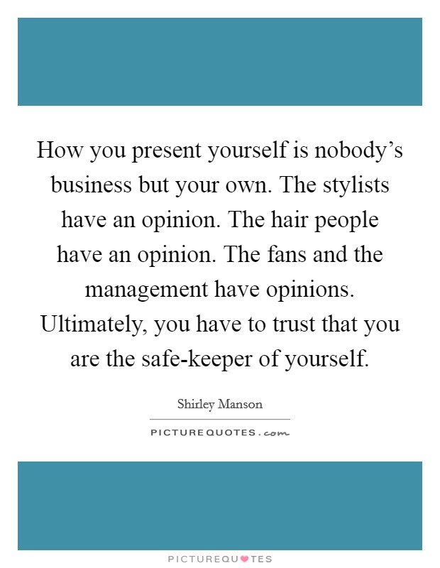 How you present yourself is nobody's business but your own. The stylists have an opinion. The hair people have an opinion. The fans and the management have opinions. Ultimately, you have to trust that you are the safe-keeper of yourself. Picture Quote #1