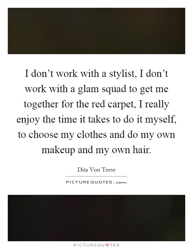 I don't work with a stylist, I don't work with a glam squad to get me together for the red carpet, I really enjoy the time it takes to do it myself, to choose my clothes and do my own makeup and my own hair. Picture Quote #1