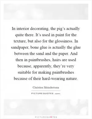 In interior decorating, the pig’s actually quite there. It’s used in paint for the texture, but also for the glossiness. In sandpaper, bone glue is actually the glue between the sand and the paper. And then in paintbrushes, hairs are used because, apparently, they’re very suitable for making paintbrushes because of their hard-wearing nature Picture Quote #1