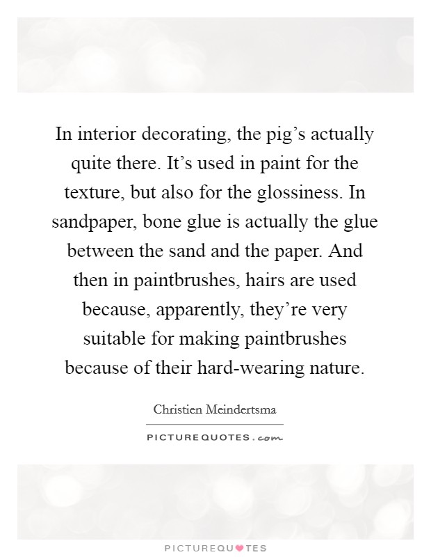 In interior decorating, the pig's actually quite there. It's used in paint for the texture, but also for the glossiness. In sandpaper, bone glue is actually the glue between the sand and the paper. And then in paintbrushes, hairs are used because, apparently, they're very suitable for making paintbrushes because of their hard-wearing nature. Picture Quote #1