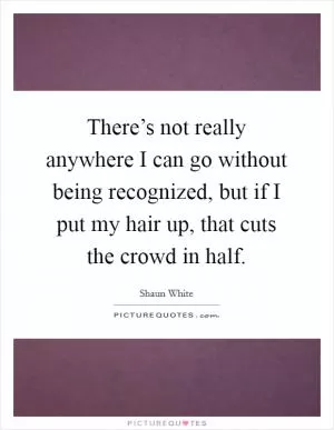 There’s not really anywhere I can go without being recognized, but if I put my hair up, that cuts the crowd in half Picture Quote #1