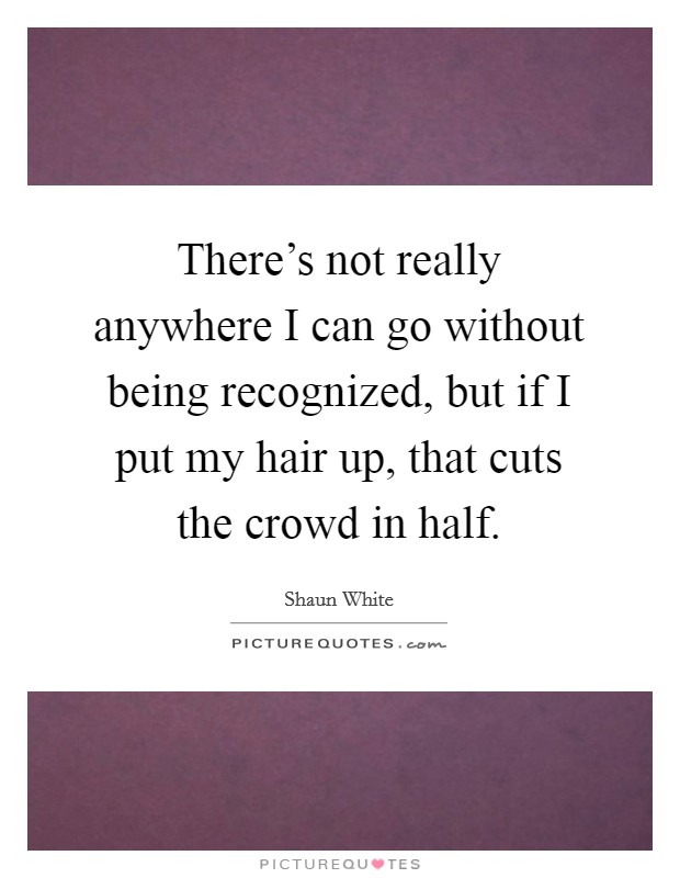 There's not really anywhere I can go without being recognized, but if I put my hair up, that cuts the crowd in half. Picture Quote #1