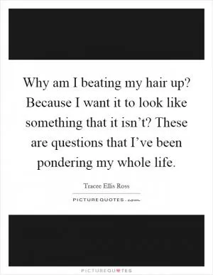 Why am I beating my hair up? Because I want it to look like something that it isn’t? These are questions that I’ve been pondering my whole life Picture Quote #1