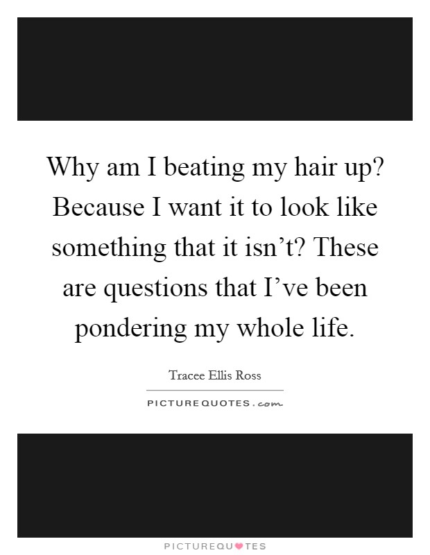 Why am I beating my hair up? Because I want it to look like something that it isn't? These are questions that I've been pondering my whole life. Picture Quote #1